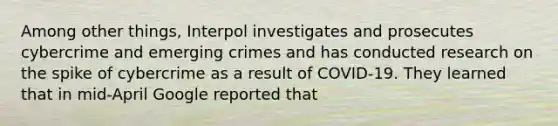 Among other things, Interpol investigates and prosecutes cybercrime and emerging crimes and has conducted research on the spike of cybercrime as a result of COVID-19. They learned that in mid-April Google reported that