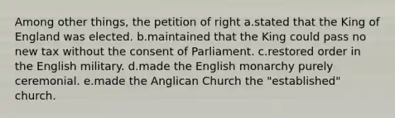 Among other things, the petition of right a.stated that the King of England was elected. b.maintained that the King could pass no new tax without the consent of Parliament. c.restored order in the English military. d.made the English monarchy purely ceremonial. e.made the Anglican Church the "established" church.