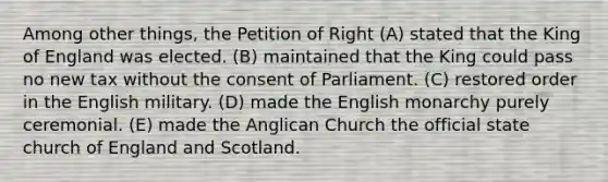 Among other things, the Petition of Right (A) stated that the King of England was elected. (B) maintained that the King could pass no new tax without the consent of Parliament. (C) restored order in the English military. (D) made the English monarchy purely ceremonial. (E) made the Anglican Church the official state church of England and Scotland.