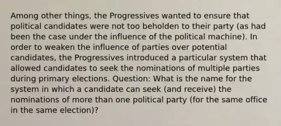 Among other things, the Progressives wanted to ensure that political candidates were not too beholden to their party (as had been the case under the influence of the political machine). In order to weaken the influence of parties over potential candidates, the Progressives introduced a particular system that allowed candidates to seek the nominations of multiple parties during primary elections. Question: What is the name for the system in which a candidate can seek (and receive) the nominations of more than one political party (for the same office in the same election)?