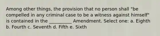 Among other things, the provision that no person shall "be compelled in any criminal case to be a witness against himself" is contained in the __________ Amendment. Select one: a. Eighth b. Fourth c. Seventh d. Fifth e. Sixth