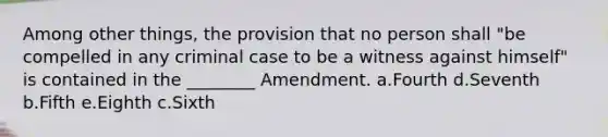 Among other things, the provision that no person shall "be compelled in any criminal case to be a witness against himself" is contained in the ________ Amendment. a.Fourth d.Seventh b.Fifth e.Eighth c.Sixth