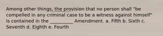 Among other things, the provision that no person shall "be compelled in any criminal case to be a witness against himself" is contained in the __________ Amendment. a. Fifth b. Sixth c. Seventh d. Eighth e. Fourth