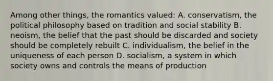 Among other things, the romantics valued: A. conservatism, the political philosophy based on tradition and social stability B. neoism, the belief that the past should be discarded and society should be completely rebuilt C. individualism, the belief in the uniqueness of each person D. socialism, a system in which society owns and controls the means of production