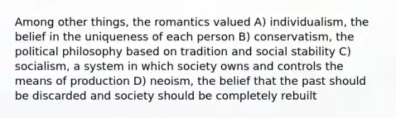 Among other things, the romantics valued A) individualism, the belief in the uniqueness of each person B) conservatism, the political philosophy based on tradition and social stability C) socialism, a system in which society owns and controls the means of production D) neoism, the belief that the past should be discarded and society should be completely rebuilt