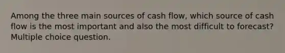 Among the three main sources of cash flow, which source of cash flow is the most important and also the most difficult to forecast? Multiple choice question.