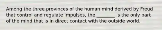 Among the three provinces of the human mind derived by Freud that control and regulate impulses, the ________ is the only part of the mind that is in direct contact with the outside world.