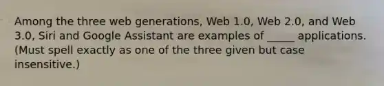 Among the three web generations, Web 1.0, Web 2.0, and Web 3.0, Siri and Google Assistant are examples of _____ applications. (Must spell exactly as one of the three given but case insensitive.)