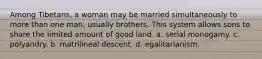 Among Tibetans, a woman may be married simultaneously to more than one man, usually brothers. This system allows sons to share the limited amount of good land. a. serial monogamy. c. polyandry. b. matrilineal descent. d. egalitarianism.