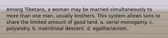 Among Tibetans, a woman may be married simultaneously to more than one man, usually brothers. This system allows sons to share the limited amount of good land. a. serial monogamy. c. polyandry. b. matrilineal descent. d. egalitarianism.