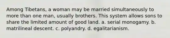 Among Tibetans, a woman may be married simultaneously to more than one man, usually brothers. This system allows sons to share the limited amount of good land. a. serial monogamy. b. matrilineal descent. c. polyandry. d. egalitarianism.