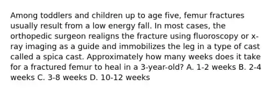 Among toddlers and children up to age five, femur fractures usually result from a low energy fall. In most cases, the orthopedic surgeon realigns the fracture using fluoroscopy or x-ray imaging as a guide and immobilizes the leg in a type of cast called a spica cast. Approximately how many weeks does it take for a fractured femur to heal in a 3-year-old? A. 1-2 weeks B. 2-4 weeks C. 3-8 weeks D. 10-12 weeks