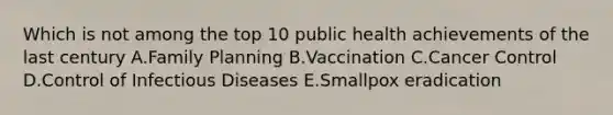 Which is not among the top 10 public health achievements of the last century A.Family Planning B.Vaccination C.Cancer Control D.Control of Infectious Diseases E.Smallpox eradication