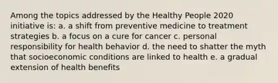 ​Among the topics addressed by the Healthy People 2020 initiative is: ​a. a shift from preventive medicine to treatment strategies ​b. a focus on a cure for cancer c. personal responsibility for health behavior d. the need to shatter the myth that socioeconomic conditions are linked to health e. ​a gradual extension of health benefits