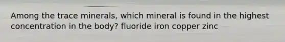 Among the trace minerals, which mineral is found in the highest concentration in the body? fluoride iron copper zinc