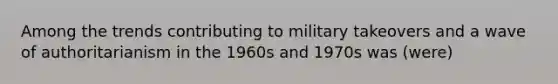 Among the trends contributing to military takeovers and a wave of authoritarianism in the 1960s and 1970s was (were)