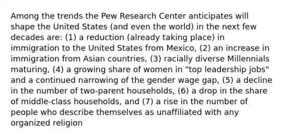 Among the trends the Pew Research Center anticipates will shape the United States (and even the world) in the next few decades are: (1) a reduction (already taking place) in immigration to the United States from Mexico, (2) an increase in immigration from Asian countries, (3) racially diverse Millennials maturing, (4) a growing share of women in "top leadership jobs" and a continued narrowing of the gender wage gap, (5) a decline in the number of two-parent households, (6) a drop in the share of middle-class households, and (7) a rise in the number of people who describe themselves as unaffiliated with any organized religion