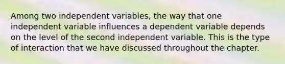 Among two independent variables, the way that one independent variable influences a dependent variable depends on the level of the second independent variable. This is the type of interaction that we have discussed throughout the chapter.