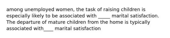 among unemployed women, the task of raising children is especially likely to be associated with _____ marital satisfaction. The departure of mature children from the home is typically associated with____ marital satisfaction