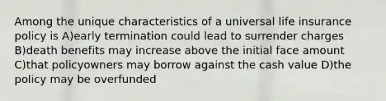 Among the unique characteristics of a universal life insurance policy is A)early termination could lead to surrender charges B)death benefits may increase above the initial face amount C)that policyowners may borrow against the cash value D)the policy may be overfunded