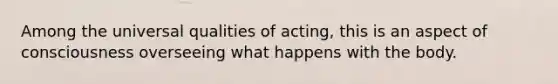 Among the universal qualities of acting, this is an aspect of consciousness overseeing what happens with the body.