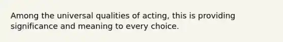 Among the universal qualities of acting, this is providing significance and meaning to every choice.