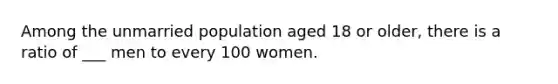 Among the unmarried population aged 18 or older, there is a ratio of ___ men to every 100 women.