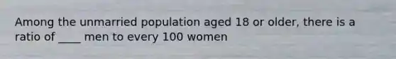 Among the unmarried population aged 18 or older, there is a ratio of ____ men to every 100 women