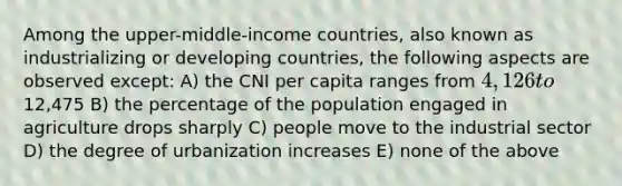 Among the upper-middle-income countries, also known as industrializing or developing countries, the following aspects are observed except: A) the CNI per capita ranges from 4,126 to12,475 B) the percentage of the population engaged in agriculture drops sharply C) people move to the industrial sector D) the degree of urbanization increases E) none of the above