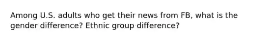 Among U.S. adults who get their news from FB, what is the gender difference? Ethnic group difference?