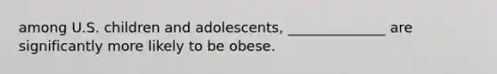 among U.S. children and adolescents, ______________ are significantly more likely to be obese.