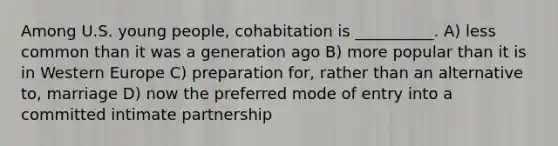 Among U.S. young people, cohabitation is __________. A) less common than it was a generation ago B) more popular than it is in Western Europe C) preparation for, rather than an alternative to, marriage D) now the preferred mode of entry into a committed intimate partnership