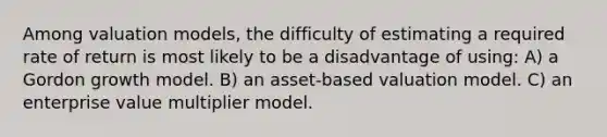 Among valuation models, the difficulty of estimating a required rate of return is most likely to be a disadvantage of using: A) a Gordon growth model. B) an asset-based valuation model. C) an enterprise value multiplier model.