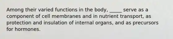 Among their varied functions in the body, _____ serve as a component of cell membranes and in nutrient transport, as protection and insulation of internal organs, and as precursors for hormones.