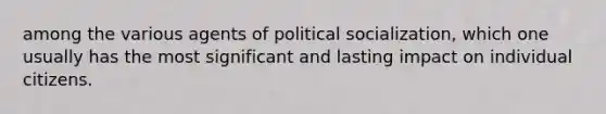 among the various agents of political socialization, which one usually has the most significant and lasting impact on individual citizens.