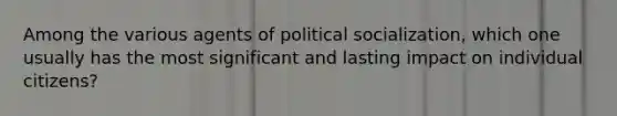 Among the various agents of political socialization, which one usually has the most significant and lasting impact on individual citizens?