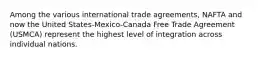 Among the various international trade agreements, NAFTA and now the United States-Mexico-Canada Free Trade Agreement (USMCA) represent the highest level of integration across individual nations.