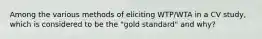 Among the various methods of eliciting WTP/WTA in a CV study, which is considered to be the "gold standard" and why?