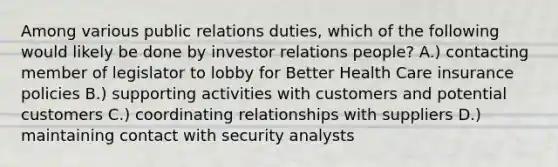 Among various public relations duties, which of the following would likely be done by investor relations people? A.) contacting member of legislator to lobby for Better Health Care insurance policies B.) supporting activities with customers and potential customers C.) coordinating relationships with suppliers D.) maintaining contact with security analysts