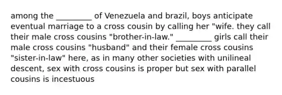 among the _________ of Venezuela and brazil, boys anticipate eventual marriage to a cross cousin by calling her "wife. they call their male cross cousins "brother-in-law." _________ girls call their male cross cousins "husband" and their female cross cousins "sister-in-law" here, as in many other societies with unilineal descent, sex with cross cousins is proper but sex with parallel cousins is incestuous