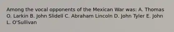 Among the vocal opponents of the Mexican War was: A. Thomas O. Larkin B. John Slidell C. <a href='https://www.questionai.com/knowledge/kdhEeg3XpP-abraham-lincoln' class='anchor-knowledge'>abraham lincoln</a> D. John Tyler E. John L. O'Sullivan