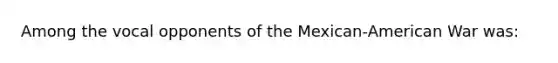 Among the vocal opponents of the Mexican-American War was: