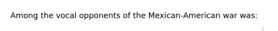 Among the vocal opponents of the Mexican-American war was: