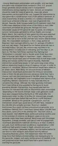 - Among Washington policymakers and pundits, only two basic principles have achieved some consensus. First, U.S. ground troops generally should not be used in humanitarian interventions during ongoing civil wars. Second, an exception should be made for cases of genocide, especially where intervention can succeed at low cost. Support for intervention to stop genocide is voiced across most of the political spectrum -A close examination of what a realistic U.S. military intervention could have achieved in the last clear case of genocide this decade, Rwanda, finds insupportable the oft-repeated claim that 5,000 troops deployed at the outset of the killing in April 1994 could have prevented the genocide -Perhaps the most remarkable aspect of the genocide was its speed. According to survivor testimonies gathered by African Rights and Human Rights Watch, the majority of Tutsi gathering sites were attacked and destroyed before April 21, only 14 days into the genocide. Given that half or more of the ultimate Tutsi victims died at these sites, the unavoidable conclusion is that a large portion of Rwanda's Tutsi had been killed by April 21, perhaps 250,000 in just over two weeks. That would be the fastest genocide rate in recorded history -Second, the violence was reported to be waning when it actually was accelerating. Just four days in, on April 11, The New York Times reported that fighting had "diminished in intensity" and Le Monde wrote three days later that "a strange calm reigns in downtown" Kigali. --Maximum intervention would have used all feasible force to halt large-scale killing and military conflict throughout Rwanda. Moderate intervention would have sought to halt some large-scale killing without deploying troops to areas of ongoing civil war, in order to reduce U.S. casualties. Minimal intervention would have relied on air power alone -More likely, the announcement of Western intervention would have accelerated the killing as extremists tried to finish the job and eliminate witnesses while they had a chance, such was the trend ahead of the RPA advance. During the genocide, the ringleaders even trumpeted false reports of an impending Western intervention to help motivate Hutu to complete the killings. Although the Hutu generally held back from mass killing at sites guarded by foreigners to avoid provoking Western intervention, they would have lost this incentive for restraint had such an intervention been announced. -Depending on the search method, large-scale genocide could have been stopped during the fourth or fifth week after the deployment order, by May 15 to May 25. Interestingly enough, this would have been before the task force s airlift had been completed. Based on the genocide s progression, such an intervention would have saved about 275,000 Tutsi, instead of the 150,000 who actually survived. Maximum credible intervention thus could not have prevented the genocide, as is sometimes claimed, but it could have spared about 125,000 Tutsi from death, some 25% of the ultimate toll. -The sixth claim is most realistic: Had UNAMIR been reinforced several months prior to the outbreak of violence, as Belgium urged at the time, genocide might have been averted. More troops with the proper equipment, a broad mandate, and robust rules of engagement could have deterred the outbreak of killing or at least snuffed it out early. Such reinforcement would have required about 3,500 additional high-quality troops in Kigali, armored personnel carriers, helicopters, adequate logistics, and the authorization to use force to seize weapons and ensure security without consulting Rwandan police. This would have been the 5,000-troop force that Dallaire envisioned?but one deployed prior to the genocide -Indeed, such early reinforcement of UNAMIR is the only proposed action that would have had a good chance of averting the genocide.