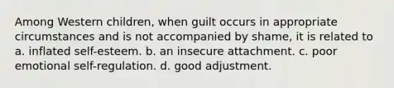 Among Western children, when guilt occurs in appropriate circumstances and is not accompanied by shame, it is related to a. inflated self-esteem. b. an insecure attachment. c. poor emotional self-regulation. d. good adjustment.