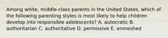 Among white, middle-class parents in the United States, which of the following parenting styles is most likely to help children develop into responsible adolescents? A. autocratic B. authoritarian C. authoritative D. permissive E. enmeshed