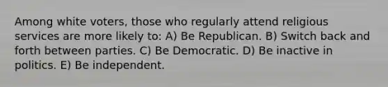 Among white voters, those who regularly attend religious services are more likely to: A) Be Republican. B) Switch back and forth between parties. C) Be Democratic. D) Be inactive in politics. E) Be independent.