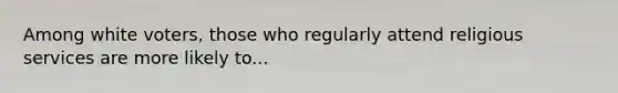 Among white voters, those who regularly attend religious services are more likely to...