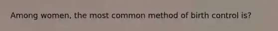 Among women, the most common method of birth control is?