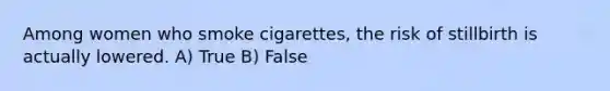 Among women who smoke cigarettes, the risk of stillbirth is actually lowered. A) True B) False